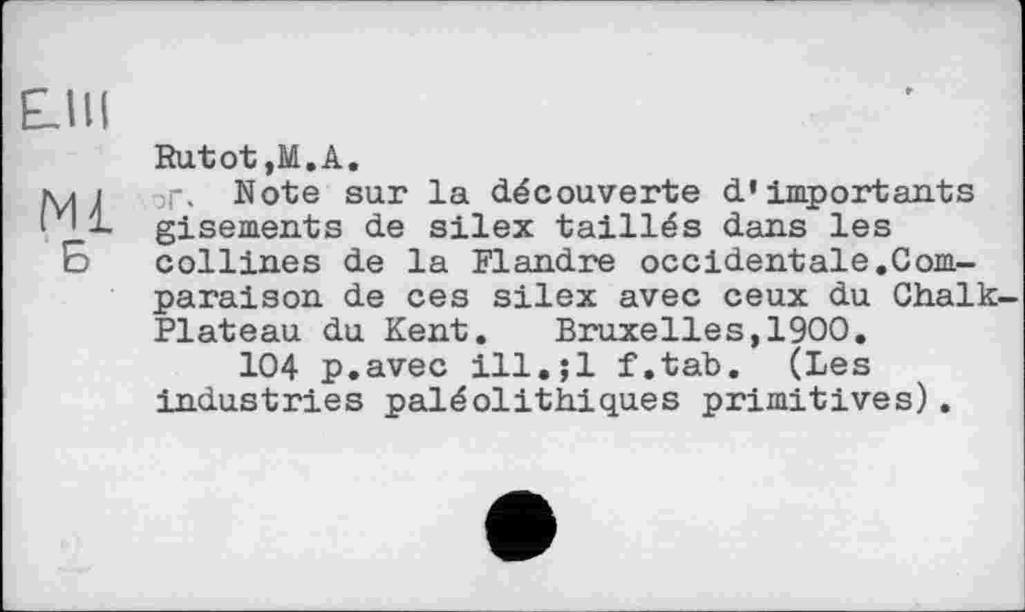 ﻿Е.ІІІ
Rutot ,М.А.
мі Note sur la découverte d’importants _ gisements de silex taillés dans les Б collines de la Flandre occidentale.Comparaison de ces silex avec ceux du Chalk-Plateau du Kent. Bruxelles,1900.
104 p.avec ill.jl f.tab. (Les industries paléolithiques primitives).
